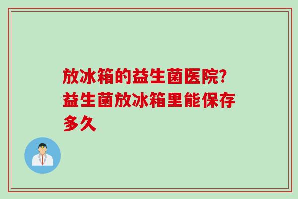 放冰箱的益生菌医院？益生菌放冰箱里能保存多久