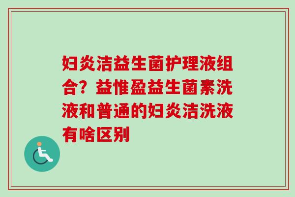 妇炎洁益生菌护理液组合？益惟盈益生菌素洗液和普通的妇炎洁洗液有啥区别