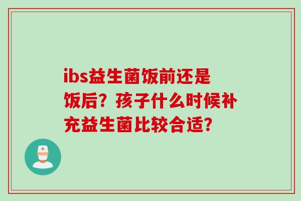 ibs益生菌饭前还是饭后？孩子什么时候补充益生菌比较合适？
