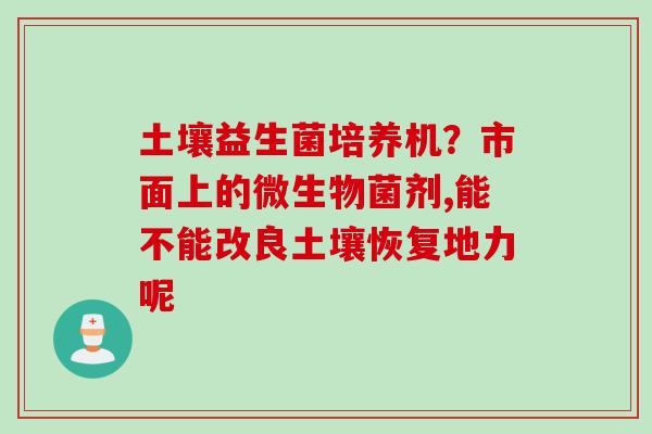 土壤益生菌培养机？市面上的微生物菌剂,能不能改良土壤恢复地力呢