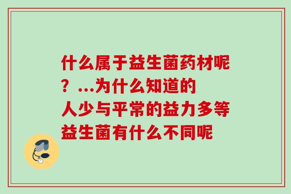 什么属于益生菌药材呢？...为什么知道的人少与平常的益力多等益生菌有什么不同呢