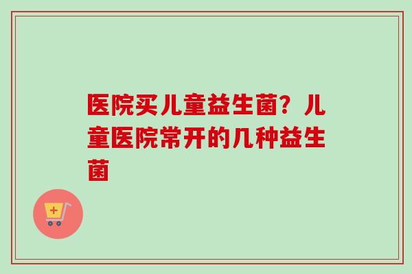 医院买儿童益生菌？儿童医院常开的几种益生菌