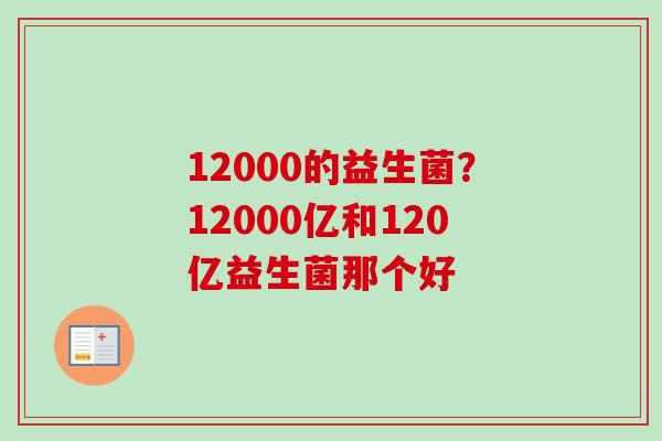 12000的益生菌？12000亿和120亿益生菌那个好