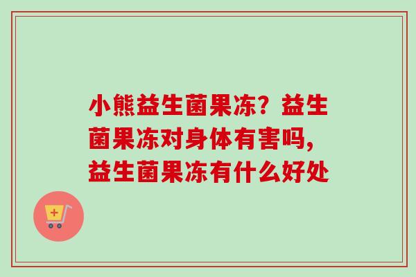 小熊益生菌果冻？益生菌果冻对身体有害吗,益生菌果冻有什么好处