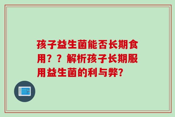 孩子益生菌能否长期食用？？解析孩子长期服用益生菌的利与弊？