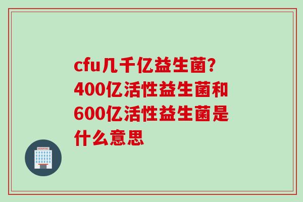 cfu几千亿益生菌？400亿活性益生菌和600亿活性益生菌是什么意思