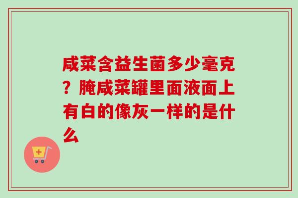 咸菜含益生菌多少毫克?腌咸菜罐里面液面上有白的像灰一样的是什么 咸菜含益生菌多少毫克?腌咸菜罐里面液面上有白的像灰一样的是什么