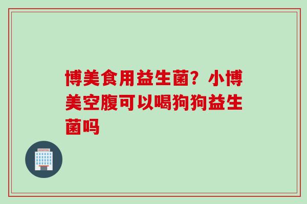 博美食用益生菌?小博美空腹可以喝狗狗益生菌吗 博美食用益生菌?小博美空腹可以喝狗狗益生菌吗