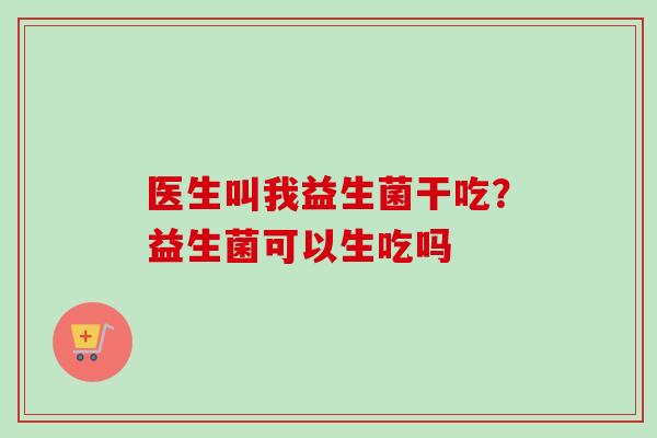 医生叫我益生菌干吃?益生菌可以生吃吗 医生叫我益生菌干吃?益生菌可以生吃吗