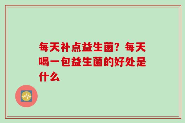 每天补点益生菌？每天喝一包益生菌的好处是什么