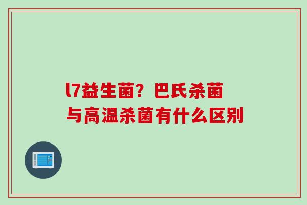 l7益生菌？巴氏杀菌与高温杀菌有什么区别
