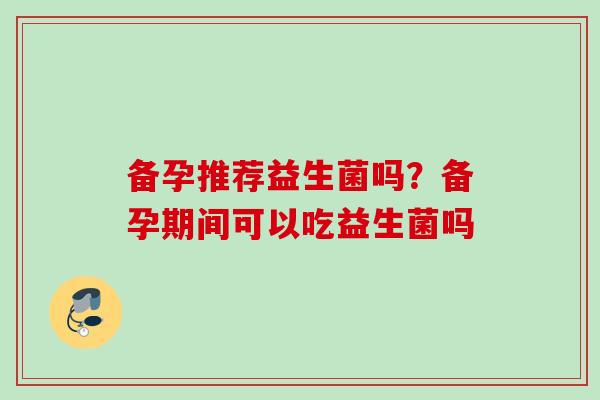 备孕推荐益生菌吗？备孕期间可以吃益生菌吗