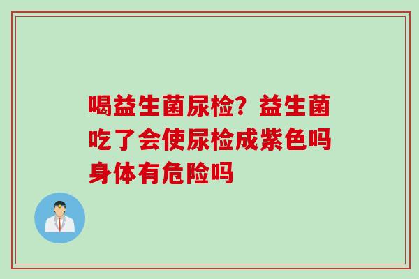 喝益生菌尿检？益生菌吃了会使尿检成紫色吗身体有危险吗