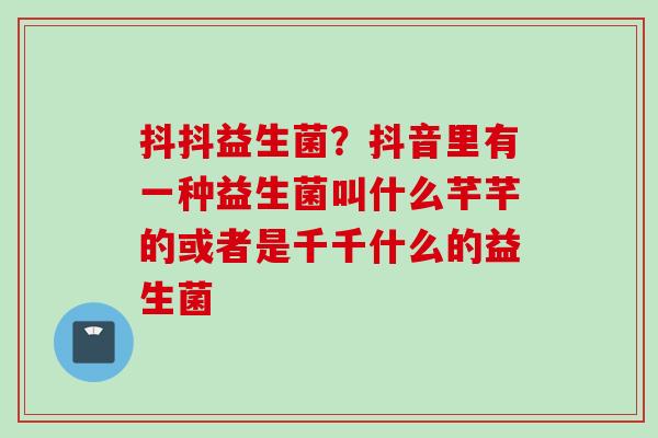 抖抖益生菌？抖音里有一种益生菌叫什么芊芊的或者是千千什么的益生菌
