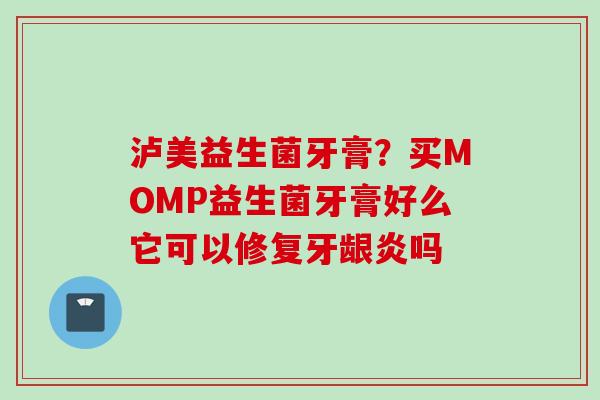 泸美益生菌牙膏？买MOMP益生菌牙膏好么它可以修复牙龈炎吗