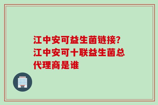 江中安可益生菌链接？江中安可十联益生菌总代理商是谁