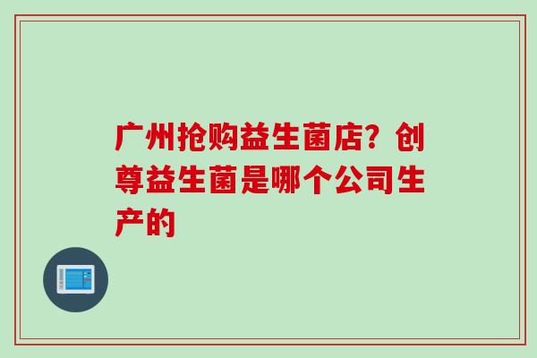 广州抢购益生菌店？创尊益生菌是哪个公司生产的