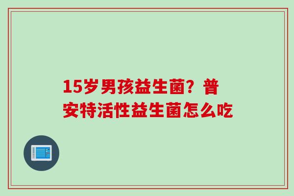 15岁男孩益生菌？普安特活性益生菌怎么吃