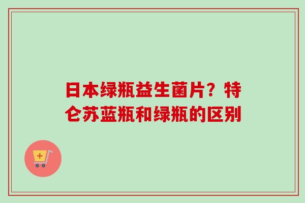 日本绿瓶益生菌片？特仑苏蓝瓶和绿瓶的区别