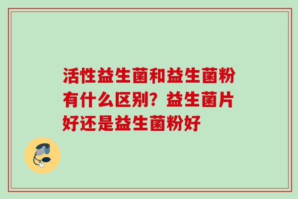 活性益生菌和益生菌粉有什么区别？益生菌片好还是益生菌粉好