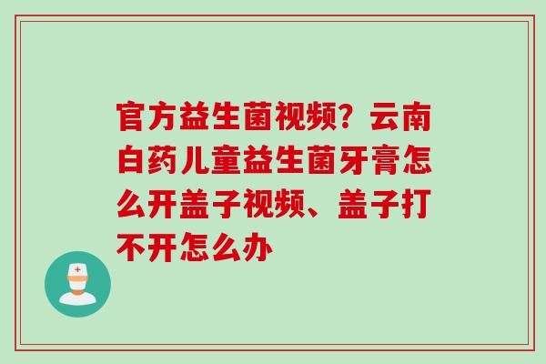 官方益生菌视频?云南白药儿童益生菌牙膏怎么开盖子视频、盖子打不开怎么办 官方益生菌视频?云南白药儿童益生菌牙膏怎么开盖子视频、盖子打不开怎么办