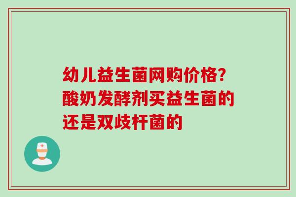 幼儿益生菌网购价格?酸奶发酵剂买益生菌的还是双歧杆菌的 幼儿益生菌网购价格?酸奶发酵剂买益生菌的还是双歧杆菌的