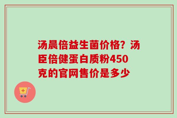 汤晨倍益生菌价格?汤臣倍健蛋白质粉450克的官网售价是多少 汤晨倍益生菌价格?汤臣倍健蛋白质粉450克的官网售价是多少