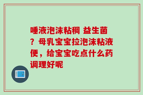 唾液泡沫粘稠 益生菌?母乳宝宝拉泡沫粘液便,给宝宝吃点什么药调理好呢 唾液泡沫粘稠 益生菌?母乳宝宝拉泡沫粘液便,给宝宝吃点什么药调理好呢