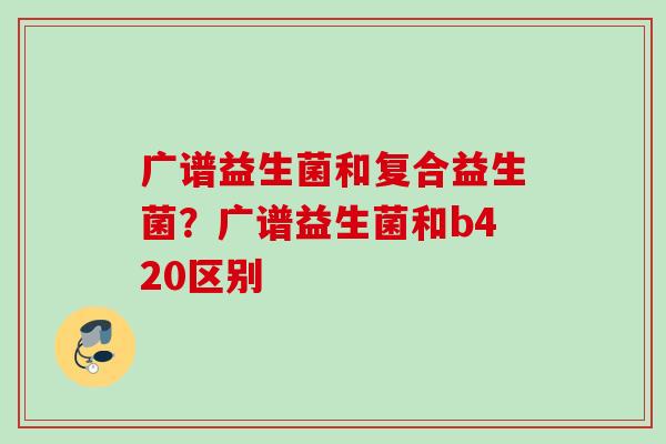 广谱益生菌和复合益生菌?广谱益生菌和b420区别 广谱益生菌和复合益生菌?广谱益生菌和b420区别