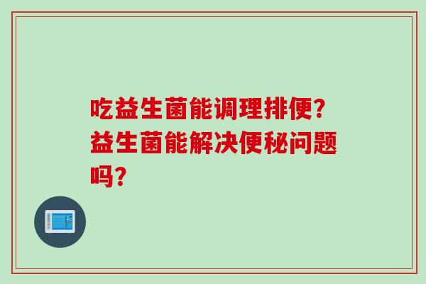 吃益生菌能调理排便?益生菌能解决问题吗? 吃益生菌能调理排便?益生菌能解决问题吗?