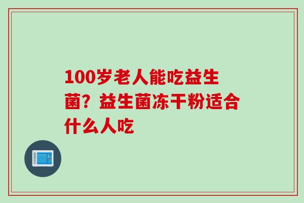 100岁老人能吃益生菌？益生菌冻干粉适合什么人吃