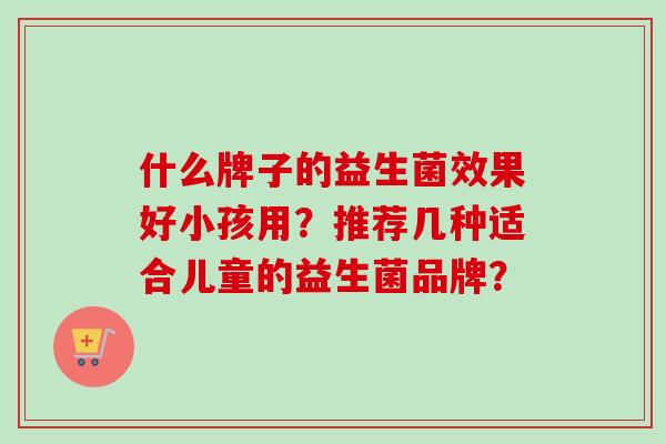 什么牌子的益生菌效果好小孩用？推荐几种适合儿童的益生菌品牌？