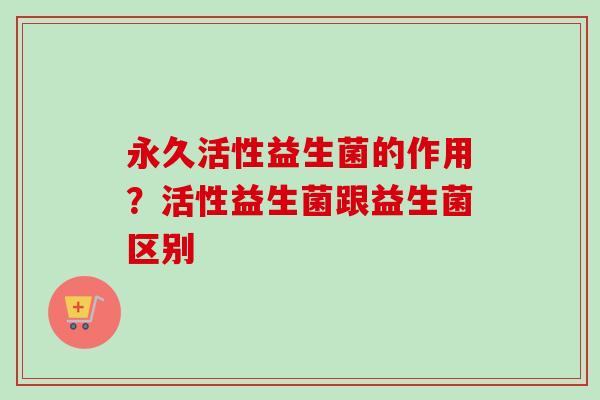 永久活性益生菌的作用？活性益生菌跟益生菌区别