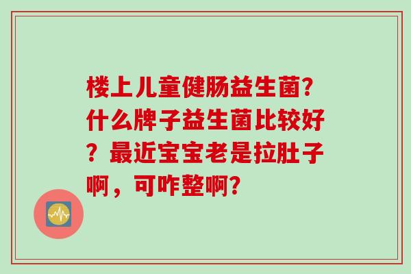 楼上儿童健肠益生菌?什么牌子益生菌比较好?近宝宝老是拉肚子啊,可咋整啊? 楼上儿童健肠益生菌?什么牌子益生菌比较好?近宝宝老是拉肚子啊,可咋整啊?