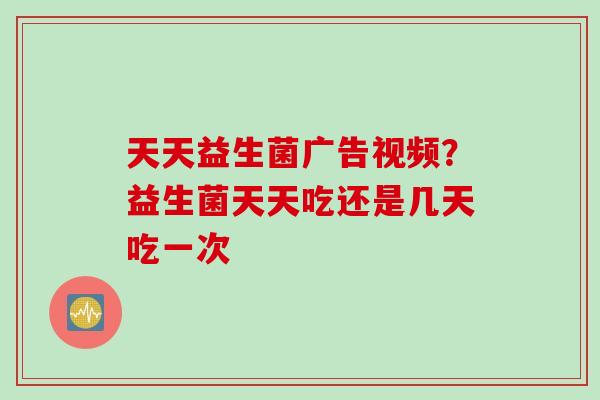 天天益生菌广告视频？益生菌天天吃还是几天吃一次