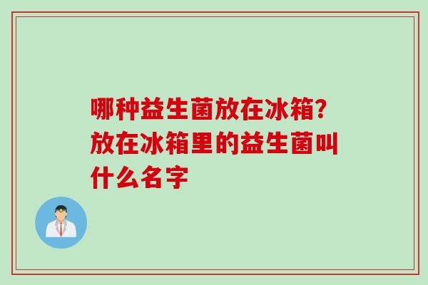 哪种益生菌放在冰箱?放在冰箱里的益生菌叫什么名字 哪种益生菌放在冰箱?放在冰箱里的益生菌叫什么名字