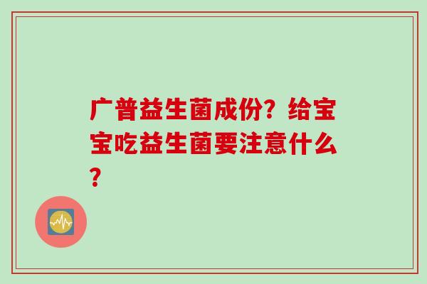 广普益生菌成份?给宝宝吃益生菌要注意什么? 广普益生菌成份?给宝宝吃益生菌要注意什么?