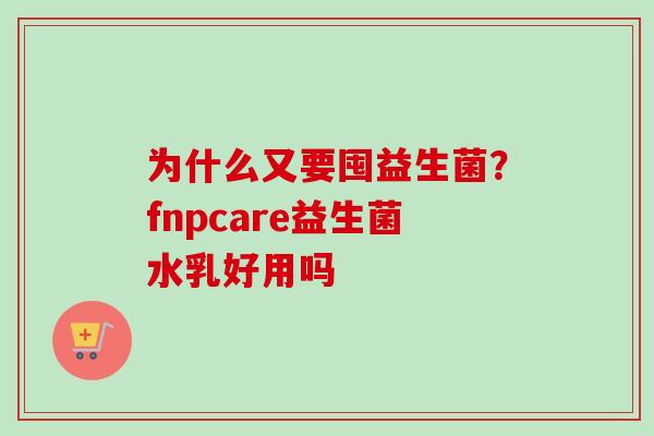 为什么又要囤益生菌?fnpcare益生菌水乳好用吗 为什么又要囤益生菌?fnpcare益生菌水乳好用吗