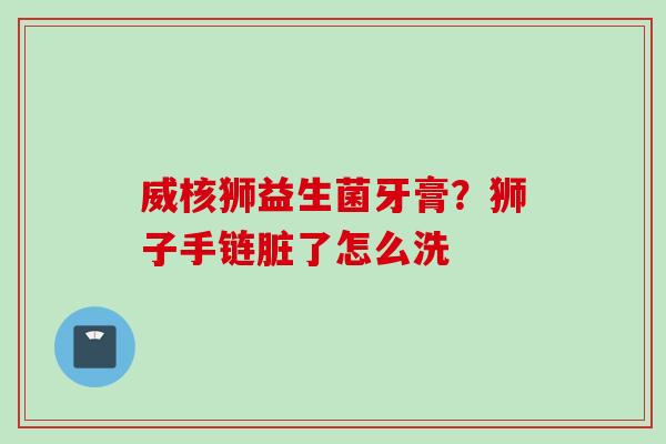 威核狮益生菌牙膏?狮子手链脏了怎么洗 威核狮益生菌牙膏?狮子手链脏了怎么洗