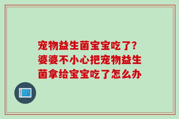 宠物益生菌宝宝吃了?婆婆不小心把宠物益生菌拿给宝宝吃了怎么办 宠物益生菌宝宝吃了?婆婆不小心把宠物益生菌拿给宝宝吃了怎么办