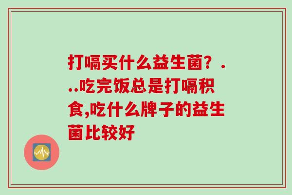 打嗝买什么益生菌?...吃完饭总是打嗝积食,吃什么牌子的益生菌比较好 打嗝买什么益生菌?...吃完饭总是打嗝积食,吃什么牌子的益生菌比较好