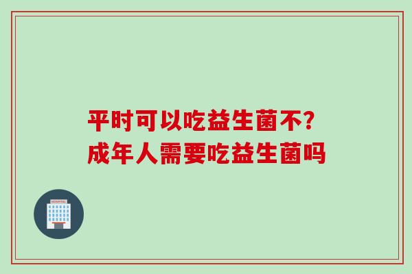 平时可以吃益生菌不？成年人需要吃益生菌吗