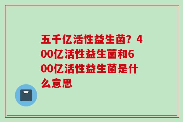 五千亿活性益生菌？400亿活性益生菌和600亿活性益生菌是什么意思