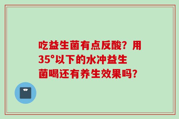 吃益生菌有点反酸？用35°以下的水冲益生菌喝还有养生效果吗？