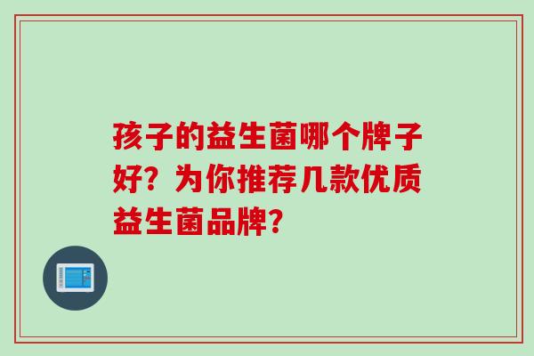 孩子的益生菌哪个牌子好?为你推荐几款优质益生菌品牌? 孩子的益生菌哪个牌子好?为你推荐几款优质益生菌品牌?