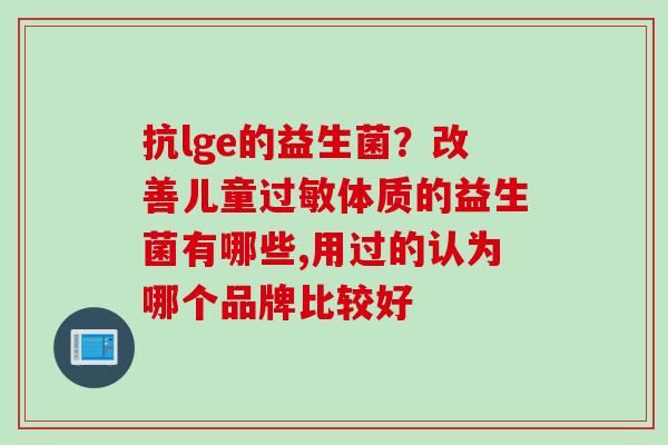 抗lge的益生菌?改善儿童体质的益生菌有哪些,用过的认为哪个品牌比较好 抗lge的益生菌?改善儿童体质的益生菌有哪些,用过的认为哪个品牌比较好