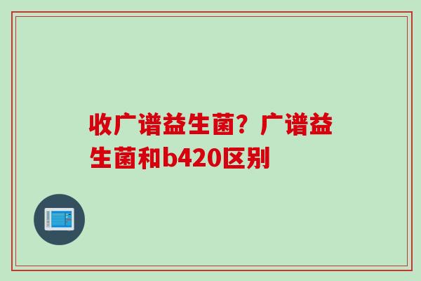 收广谱益生菌?广谱益生菌和b420区别 收广谱益生菌?广谱益生菌和b420区别