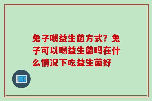 兔子喂益生菌方式？兔子可以喝益生菌吗在什么情况下吃益生菌好