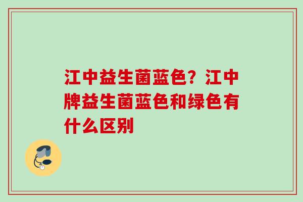 江中益生菌蓝色？江中牌益生菌蓝色和绿色有什么区别