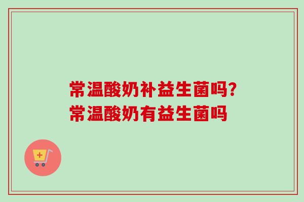 常温酸奶补益生菌吗?常温酸奶有益生菌吗 常温酸奶补益生菌吗?常温酸奶有益生菌吗